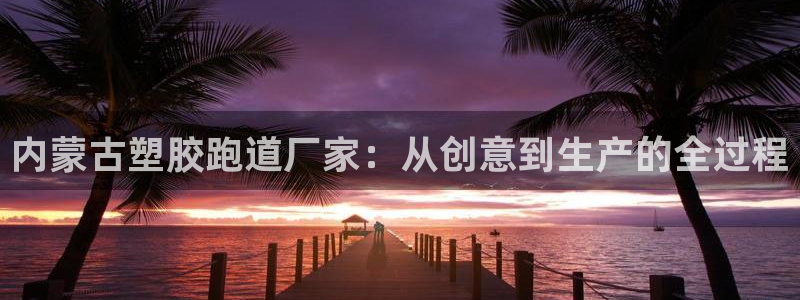 红足 世足球手机网：内蒙古塑胶跑道厂家：从创意到生产的全过程